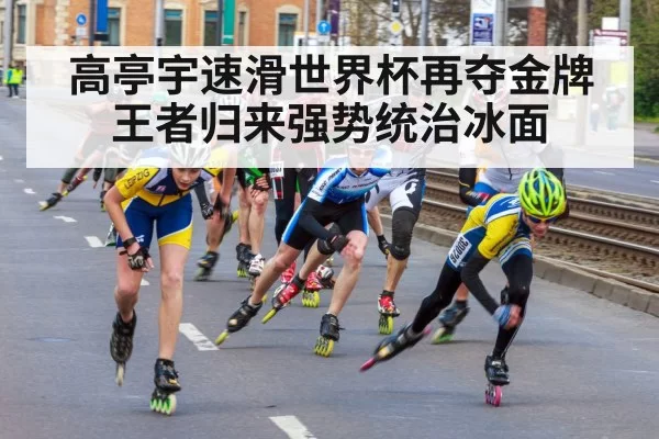高亭宇速滑世界杯再夺金牌王者归来强势统治冰面
